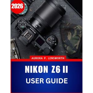 Lensworth, Aurora P. Nikon Z6II User Guide 2026: Step-by-Step Manual to Photography with Expert Tips and Tricks for Beginners and Seniors Lensworth, Aurora P. Nikon Z6II User Guide 2026: Step-by-Step Manual to Photography with Expert Tips and Tricks for Beginners and Seniors