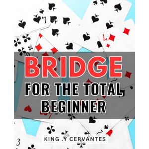 .Y Cervantes, King Bridge For The Total Beginner: Discover the Joy of Card Play with this Step-by-Step Guide for Bridge Newcomers .Y Cervantes, King Bridge For The Total Beginner: Discover the Joy of Card Play with this Step-by-Step Guide for Bridge Newcomers