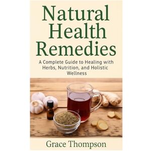 Thompson, Grace Natural Health Remedies: A Complete Guide to Healing with Herbs, Nutrition, and Holistic Wellness Thompson, Grace Natural Health Remedies: A Complete Guide to Healing with Herbs, Nutrition, and Holistic Wellness