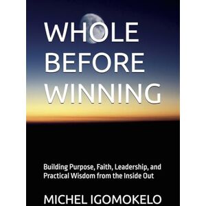 IGOMOKELO, MICHEL WHOLE BEFORE WINNING: Building Purpose, Faith, Leadership, and Practical Wisdom from the Inside Out (BECOMING LIGHT IN DARKNESS JOURNEY) IGOMOKELO, MICHEL WHOLE BEFORE WINNING: Building Purpose, Faith, Leadership, and Practical Wisdom from the Inside Out (BECOMING LIGHT IN DARKNESS JOURNEY)