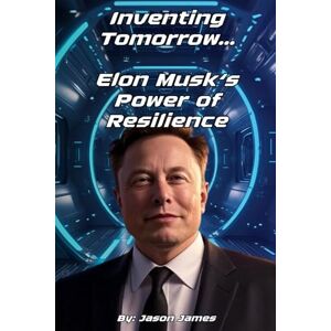 James, Jason Inventing Tomorrow: Elon Musk and the Power of Resilience: Lessons from the Life of Elon Musk James, Jason Inventing Tomorrow: Elon Musk and the Power of Resilience: Lessons from the Life of Elon Musk