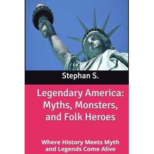 S., Stephan Legendary America: Myths, Monsters, and Folk Heroes: Where History Meets Myth and Legends Come Alive S., Stephan Legendary America: Myths, Monsters, and Folk Heroes: Where History Meets Myth and Legends Come Alive