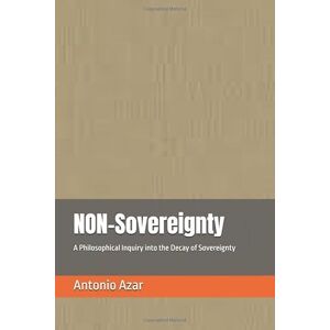 Azar, Dr Antonio NON-Sovereignty: A Philosophical Inquiry into the Decay of Sovereignty Azar, Dr Antonio NON-Sovereignty: A Philosophical Inquiry into the Decay of Sovereignty