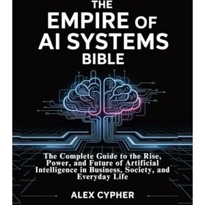 CYPHER, ALEX The Empire of AI Systems Bible: The Complete Guide to the Rise, Power, and Future of Artificial Intelligence in Business, Society, and Everyday Life CYPHER, ALEX The Empire of AI Systems Bible: The Complete Guide to the Rise, Power, and Future of Artificial Intelligence in Business, Society, and Everyday Life