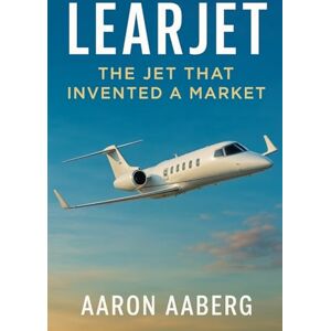 Aaberg, Aaron Learjet: The Jet That Invented a Market Aaberg, Aaron Learjet: The Jet That Invented a Market