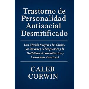 Corwin, Caleb Trastorno de Personalidad Antisocial Desmitificado: Una Mirada Integral a las Causas, los Síntomas, el Diagnóstico y la Posibilidad de Rehabilitación y Crecimiento Emocional Corwin, Caleb Trastorno de Personalidad Antisocial Desmitificado: Una Mirada Integral a las Causas, los Síntomas, el Diagnóstico y la Posibilidad de Rehabilitación y Crecimiento Emocional