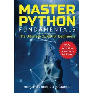 Alexander, Benjamin Bennett Master Python Fundamentals: The Ultimate Guide for Beginners: The Number #1 Python Book For Beginners with Extra 300 plus Hands-on Practice Questions Alexander, Benjamin Bennett Master Python Fundamentals: The Ultimate Guide for Beginners: The Number #1 Python Book For Beginners with Extra 300 plus Hands-on Practice Questions