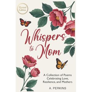 Perkins, A. Whispers to Mom: A Collection of Poems Celebrating Love, Resilience, and Mothers (Revised) Perkins, A. Whispers to Mom: A Collection of Poems Celebrating Love, Resilience, and Mothers (Revised)