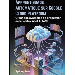Ross, Sydney Apprentissage automatique sur Google Cloud Platform: Créer des systèmes de production avec Vertex AI et AutoML Ross, Sydney Apprentissage automatique sur Google Cloud Platform: Créer des systèmes de production avec Vertex AI et AutoML