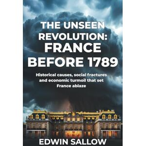 Sallow, Edwin The Unseen Revolution: France Before 1789: Historical causes, social fractures and economic turmoil that set France ablaze Sallow, Edwin The Unseen Revolution: France Before 1789: Historical causes, social fractures and economic turmoil that set France ablaze