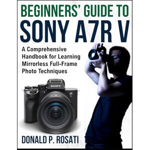 Rosati, Donald P. Beginners’ Guide to Sony A7R V: A Comprehensive Handbook for Learning Mirrorless Full-Frame Photo Techniques Rosati, Donald P. Beginners’ Guide to Sony A7R V: A Comprehensive Handbook for Learning Mirrorless Full-Frame Photo Techniques