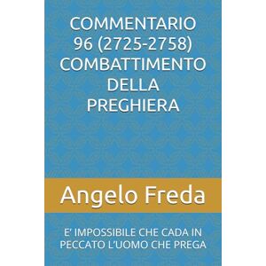 Freda, Angelo COMMENTARIO 96 (2725-2758) COMBATTIMENTO DELLA PREGHIERA: E’ IMPOSSIBILE CHE CADA IN PECCATO L’UOMO CHE PREGA (COMMENTARIO AL CATECHISMO DELLA CHIESA CATTOLICA) Freda, Angelo COMMENTARIO 96 (2725-2758) COMBATTIMENTO DELLA PREGHIERA: E’ IMPOSSIBILE CHE CADA IN PECCATO L’UOMO CHE PREGA (COMMENTARIO AL CATECHISMO DELLA CHIESA CATTOLICA)