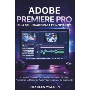 Walden, Charles Adobe Premiere Pro Guía Del Usuario Para Principiantes: El Manual Completo Para Dominar La Edición De Vídeo Profesional, La Mezcla De Audio Y Las Estrategias De Exportación Walden, Charles Adobe Premiere Pro Guía Del Usuario Para Principiantes: El Manual Completo Para Dominar La Edición De Vídeo Profesional, La Mezcla De Audio Y Las Estrategias De Exportación