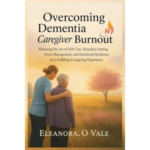 Vale, Eleanora. O Overcoming Dementia Caregiver Burnout: Mastering the Art of Self-Care, Boundary Setting, Stress Management, and Emotional Resilience for a Fulfilling Caregiving Experience Vale, Eleanora. O Overcoming Dementia Caregiver Burnout: Mastering the Art of Self-Care, Boundary Setting, Stress Management, and Emotional Resilience for a Fulfilling Caregiving Experience
