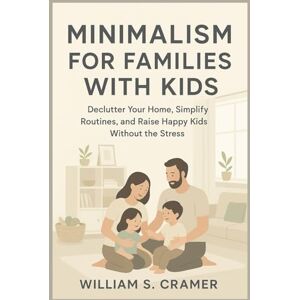 S. Cramer, William Minimalism for Families with Kids: Declutter Your Home, Simplify Routines, and Raise Happy Kids Without the Stress S. Cramer, William Minimalism for Families with Kids: Declutter Your Home, Simplify Routines, and Raise Happy Kids Without the Stress