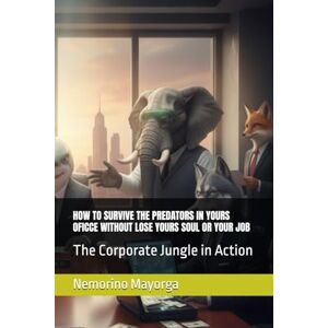 Mayorga, Nemorino HOW TO SURVIVE THE PREDATORS IN YOURS OFICCE WITHOUT LOSE YOURS SOUL OR YOUR JOB: The Corporate Jungle in Action Mayorga, Nemorino HOW TO SURVIVE THE PREDATORS IN YOURS OFICCE WITHOUT LOSE YOURS SOUL OR YOUR JOB: The Corporate Jungle in Action