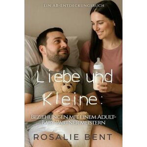 Bent, Rosalie Liebe und Kleine: Beziehungen mit einem erwachsenen Baby als Partner meistern: An ABDL guidebook Bent, Rosalie Liebe und Kleine: Beziehungen mit einem erwachsenen Baby als Partner meistern: An ABDL guidebook