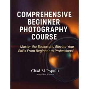 Populis, Chad M Comprehensive Beginner Photography Course: Master the Basics and Elevate Your Skills From Beginner to Professional: 1 Populis, Chad M Comprehensive Beginner Photography Course: Master the Basics and Elevate Your Skills From Beginner to Professional: 1