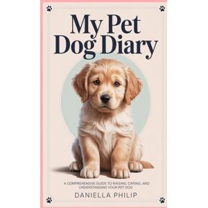 Philip, Daniella My Pet Dog Diary: A Comprehensive Guide to Raising, Caring, and Understanding Your Pet Dog Philip, Daniella My Pet Dog Diary: A Comprehensive Guide to Raising, Caring, and Understanding Your Pet Dog