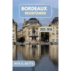 D. Betts, Rita BORDEAUX REISEFÜHRER 2025-2026: Eine Reise durch Weinberge, kulinarische Köstlichkeiten und zeitlose Eleganz D. Betts, Rita BORDEAUX REISEFÜHRER 2025-2026: Eine Reise durch Weinberge, kulinarische Köstlichkeiten und zeitlose Eleganz