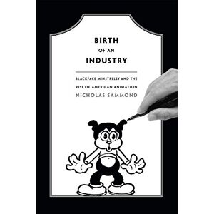 Sammond, Nicholas Birth of an Industry: Blackface Minstrelsy and the Rise of American Animation Sammond, Nicholas Birth of an Industry: Blackface Minstrelsy and the Rise of American Animation