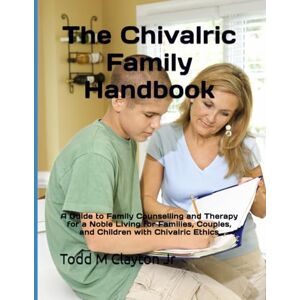 Clayton Jr, Todd M The Chivalric Family Handbook: A Guide to Family Counselling and Therapy for a Noble Living for Families, Couples, and Children with Chivalric Ethics Clayton Jr, Todd M The Chivalric Family Handbook: A Guide to Family Counselling and Therapy for a Noble Living for Families, Couples, and Children with Chivalric Ethics