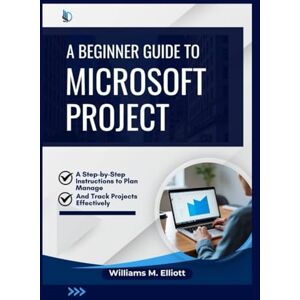 M. Elliott, Williams A Beginner Guide to Microsoft Project: A Step-by-Step Instructions to Plan, Manage, and Track Projects Effectively M. Elliott, Williams A Beginner Guide to Microsoft Project: A Step-by-Step Instructions to Plan, Manage, and Track Projects Effectively