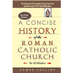Collins, James A Concise History Of The Roman Catholic Church For All Believers: The True History Of The Roman Catholic Church From The Time Of Apostle Peter Till Date: The History Of The Church And Its Traditions. Collins, James A Concise History Of The Roman Catholic Church For All Believers: The True History Of The Roman Catholic Church From The Time Of Apostle Peter Till Date: The History Of The Church And Its Traditions.