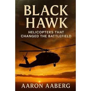 Aaberg, Aaron Black Hawk: Helicopters That Changed the Battlefield: Aaberg, Aaron Black Hawk: Helicopters That Changed the Battlefield: