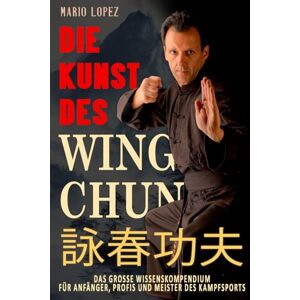 Lopez, Mario Die Kunst des Wing Chun: Das große Wissenskompendium für Anfänger, Profis und Meister des Kampfsports Lopez, Mario Die Kunst des Wing Chun: Das große Wissenskompendium für Anfänger, Profis und Meister des Kampfsports