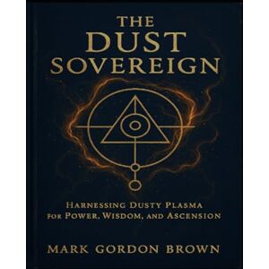 Brown, Mark Gordon THE DUST SOVEREIGN: Harnessing Dusty Plasma for Power, Wisdom, and Ascension Brown, Mark Gordon THE DUST SOVEREIGN: Harnessing Dusty Plasma for Power, Wisdom, and Ascension