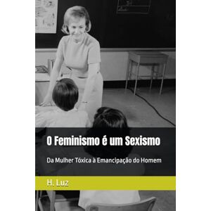 Luz, H. da O Feminismo é um Sexismo: Da Mulher Tóxica à Emancipação do Homem Luz, H. da O Feminismo é um Sexismo: Da Mulher Tóxica à Emancipação do Homem