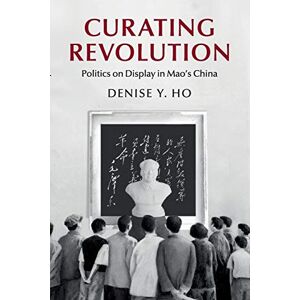 Ho, Denise Y. Curating Revolution: Politics on Display in Mao's China (Cambridge Studies in the History of the People's Republic of China) Ho, Denise Y. Curating Revolution: Politics on Display in Mao's China (Cambridge Studies in the History of the People's Republic of China)