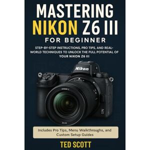 Scott Mastering Nikon Z6 III For Beginners: Step-by-Step Instructions, Pro Tips, and Real-World Techniques To Unlock The Full Potential Scott Mastering Nikon Z6 III For Beginners: Step-by-Step Instructions, Pro Tips, and Real-World Techniques To Unlock The Full Potential