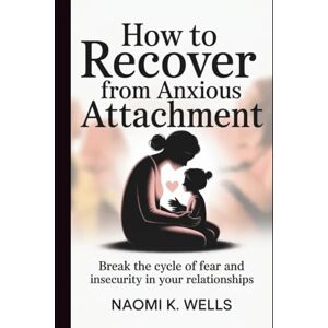 K. Wells, Naomi How to Recover from Anxious Attachment: Break the Cycle of Fear and Insecurity in Your Relationships K. Wells, Naomi How to Recover from Anxious Attachment: Break the Cycle of Fear and Insecurity in Your Relationships