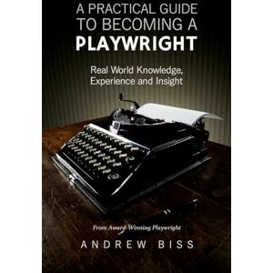 Biss, Andrew A Practical Guide to Becoming a Playwright: Real World Knowledge, Experience and Insight Biss, Andrew A Practical Guide to Becoming a Playwright: Real World Knowledge, Experience and Insight