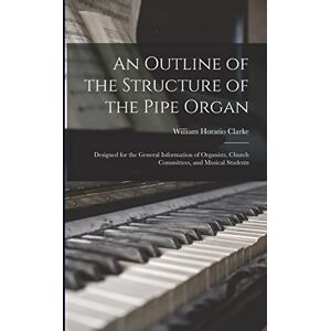 Clarke, William Horatio 1840-1913 An Outline of the Structure of the Pipe Organ: Designed for the General Information of Organists, Church Committees, and Musical Students Clarke, William Horatio 1840-1913 An Outline of the Structure of the Pipe Organ: Designed for the General Information of Organists, Church Committees, and Musical Students