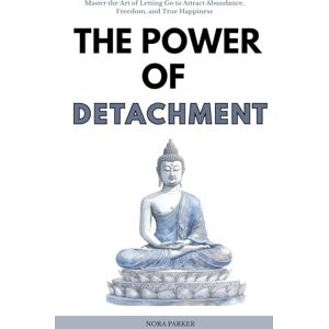 Parker, Nora The Power of Detachment: Master the Art of Letting Go to Attract Abundance, Freedom, and True Happiness Parker, Nora The Power of Detachment: Master the Art of Letting Go to Attract Abundance, Freedom, and True Happiness
