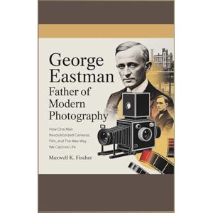 K. Fischer, Maxwell George Eastman Father of Modern Photography: How One Man Revolutionized Cameras, Film, and the Way We Capture Life K. Fischer, Maxwell George Eastman Father of Modern Photography: How One Man Revolutionized Cameras, Film, and the Way We Capture Life