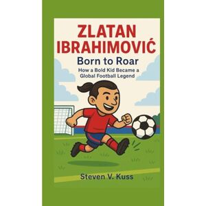 V. Kuss, Steven Zlatan Ibrahimović: Born to Roar: How a Bold Kid Became a Global Football Legend V. Kuss, Steven Zlatan Ibrahimović: Born to Roar: How a Bold Kid Became a Global Football Legend