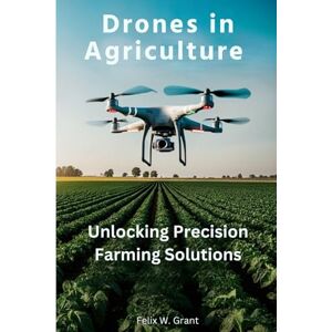 Grant, Felix W. Drones in Agriculture: Unlocking Precision Farming Solutions Grant, Felix W. Drones in Agriculture: Unlocking Precision Farming Solutions