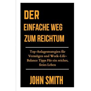 Smith, John DER EINFACHE WEG ZUM REICHTUM: Top-Anlagestrategien für Vermögen und Work-Life-Balance Tipps Für ein reiches, freies Leben Smith, John DER EINFACHE WEG ZUM REICHTUM: Top-Anlagestrategien für Vermögen und Work-Life-Balance Tipps Für ein reiches, freies Leben