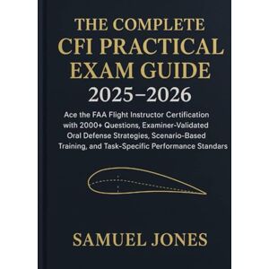 Jones, Samuel The Complete CFI Practical Exam Guide 2025–2026: Ace the FAA Flight Instructor Certification with 2000+ Questions, ExaminerValidated Oral Defense Strategies, ScenarioBased Training, and TaskSpecific P Jones, Samuel The Complete CFI Practical Exam Guide 2025–2026: Ace the FAA Flight Instructor Certification with 2000+ Questions, ExaminerValidated Oral Defense Strategies, ScenarioBased Training, and TaskSpecific P