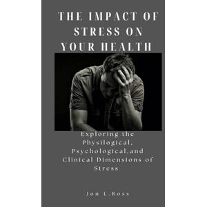 Ross, Jon L. THE IMPACT OF STRESS ON YOUR HEALTH: Exploring the Physilogical, Psychological and Clinical Dimensions of Stress Ross, Jon L. THE IMPACT OF STRESS ON YOUR HEALTH: Exploring the Physilogical, Psychological and Clinical Dimensions of Stress