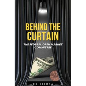 Krivokuca, Dr Zeljo Sierra BEHIND THE CURTAIN The Federal Open Market Committee: A Comprehensive Guide to Understanding the Federal Open Market Committee, Its Tools, and Its Impact on Finance for Beginners and Investors Krivokuca, Dr Zeljo Sierra BEHIND THE CURTAIN The Federal Open Market Committee: A Comprehensive Guide to Understanding the Federal Open Market Committee, Its Tools, and Its Impact on Finance for Beginners and Investors