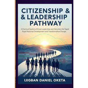 Oketa, Ijigban-Daniel Citizenship & Leadership Pathway: A Practical Guide to Ethical Leadership and Patriotism for Rapid National Development and Transformative Change Oketa, Ijigban-Daniel Citizenship & Leadership Pathway: A Practical Guide to Ethical Leadership and Patriotism for Rapid National Development and Transformative Change