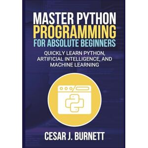 J. Burnett, Cesar MASTER PYTHON PROGRAMMING FOR ABSOLUTE BEGINNERS: Quickly Learn Python, Artificial Intelligence, and Machine Learning (The Tech Builders Guide) J. Burnett, Cesar MASTER PYTHON PROGRAMMING FOR ABSOLUTE BEGINNERS: Quickly Learn Python, Artificial Intelligence, and Machine Learning (The Tech Builders Guide)
