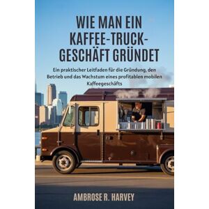 R. Harvey, Ambrose WIE MAN EIN KAFFEE TRUCK-GESCHÄFT GRÜNDET: Ein praktischer Leitfaden für die Gründung, den Betrieb und das Wachstum eines profitablen mobilen Kaffeegeschäfts R. Harvey, Ambrose WIE MAN EIN KAFFEE TRUCK-GESCHÄFT GRÜNDET: Ein praktischer Leitfaden für die Gründung, den Betrieb und das Wachstum eines profitablen mobilen Kaffeegeschäfts