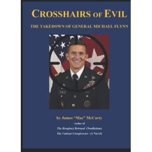 McCarty, Mr. James "Mac" Crosshairs of Evil: The Takedown of General Michael Flynn McCarty, Mr. James "Mac" Crosshairs of Evil: The Takedown of General Michael Flynn