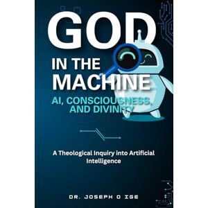 O Ige, Dr. Joseph God in the Machine: AI, Consciousness, and Divinity: A Theological Inquiry into Artificial Intelligence O Ige, Dr. Joseph God in the Machine: AI, Consciousness, and Divinity: A Theological Inquiry into Artificial Intelligence
